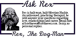 [ASK REX Rex is half-man, half-Siberian
Rex is half-man, half-Siberian Huskie. An unlicensed, practicing
therapist, he will answer your questions regarding love, relationships
and career. Email him at mailroom@brettnews.com. Sorry, no personal
replies.]