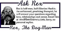 ASK REX Rex is half-man, half-Siberian Rex is half-man, half-Siberian Huskie. An unlicensed, practicing therapist, he will answer your questions regarding love, relationships and career. Email him at mailroom@brettnews.com. Sorry, no personal replies.